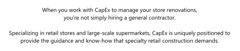 When you work with CapEx to manage your store renovations, you’re not simply hiring a general contractor. Specializing in retail stores and large-scale supermarkets, CapEx is uniquely positioned to provide the guidance and know-how that specialty retail construction demands.